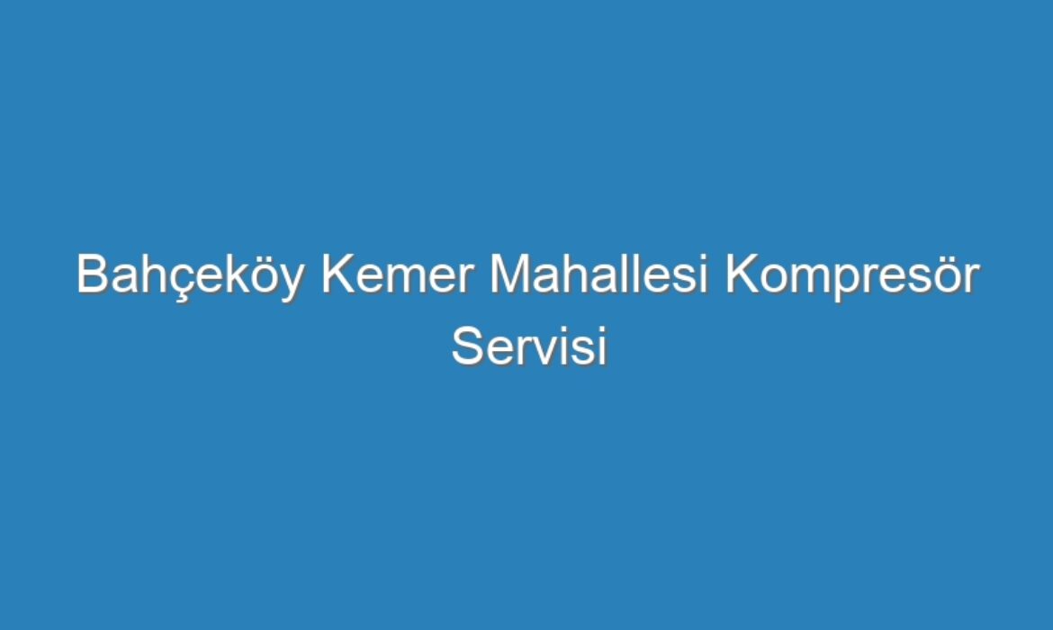 Bahçeköy Kemer Mahallesi Kompresör Servisi
