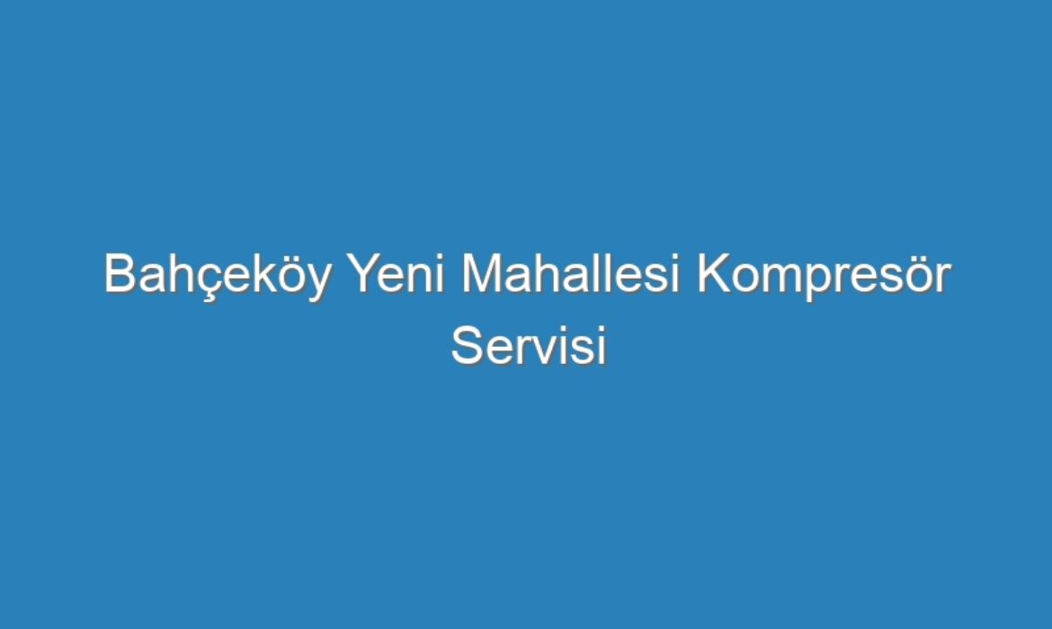 Bahçeköy Yeni Mahallesi Kompresör Servisi