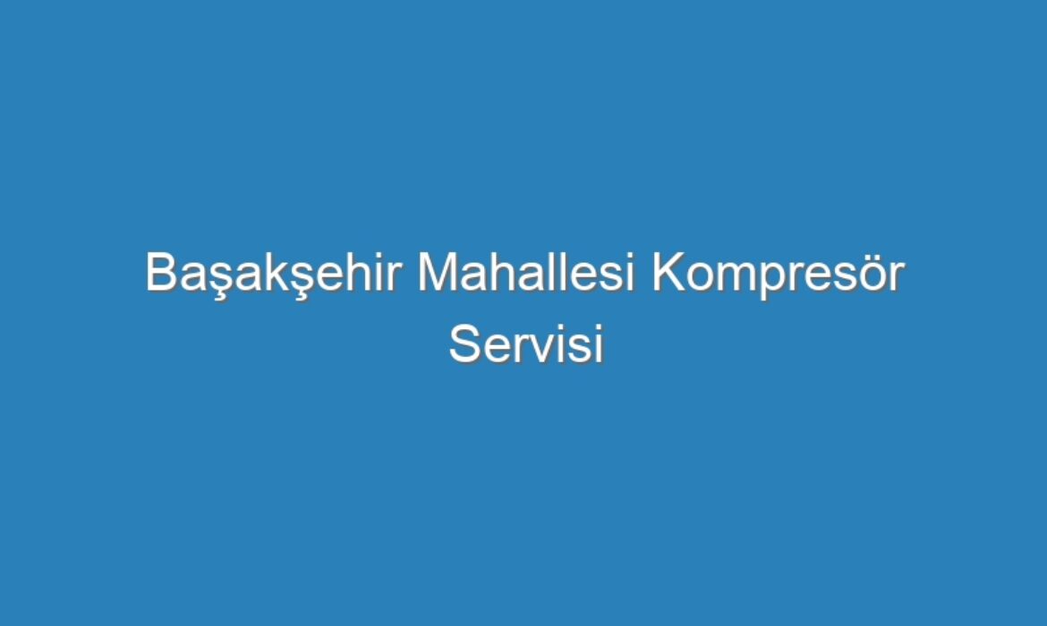 Başakşehir Mahallesi Kompresör Servisi
