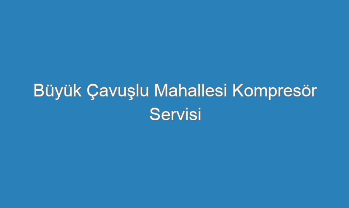 Büyük Çavuşlu Mahallesi Kompresör Servisi
