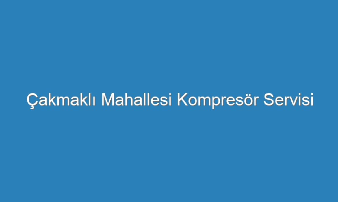 Çakmaklı Mahallesi Kompresör Servisi