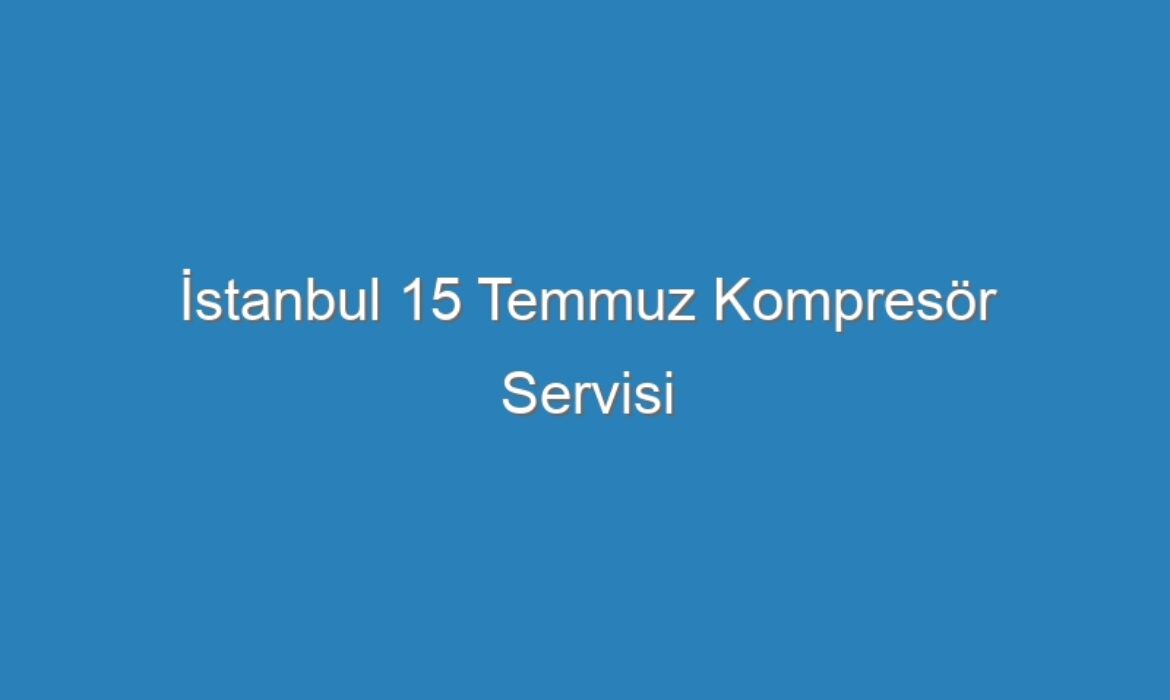 İstanbul 15 Temmuz Kompresör Servisi