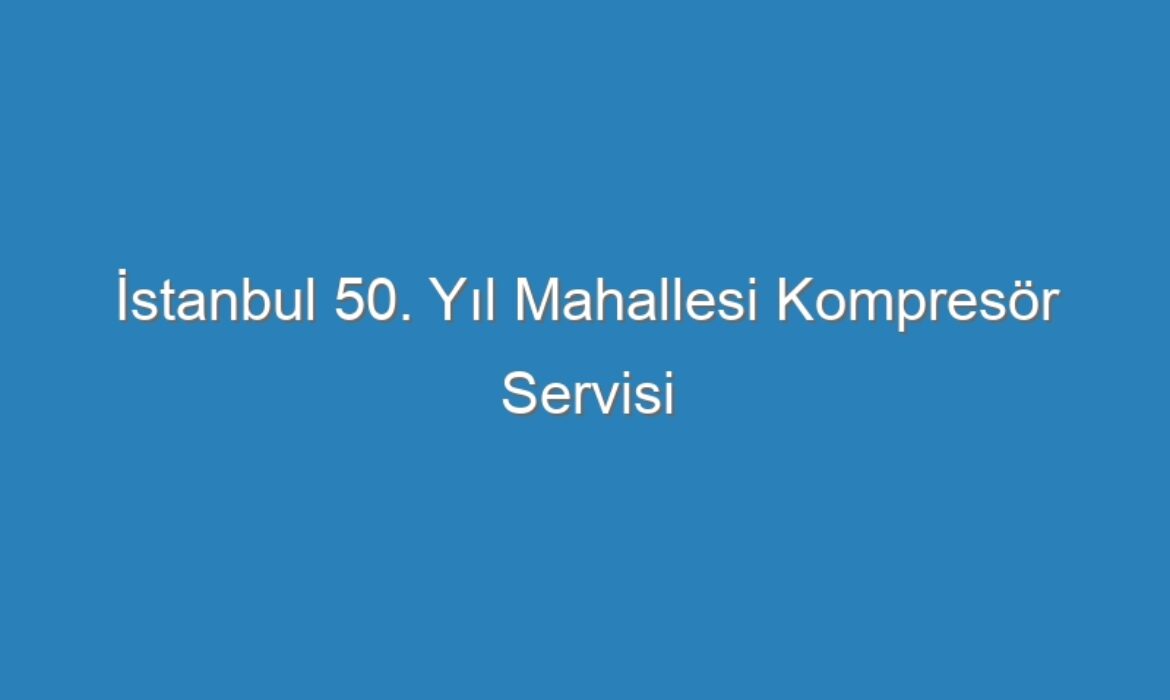 İstanbul 50. Yıl Mahallesi Kompresör Servisi