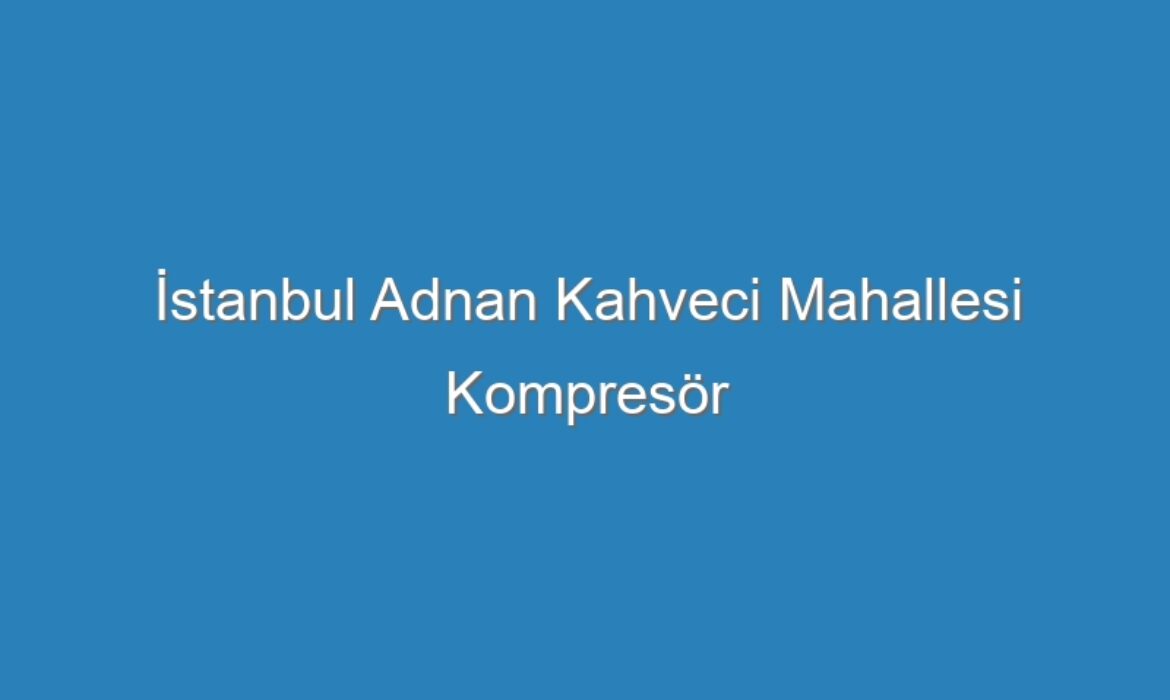 İstanbul Adnan Kahveci Mahallesi Kompresör Servisi