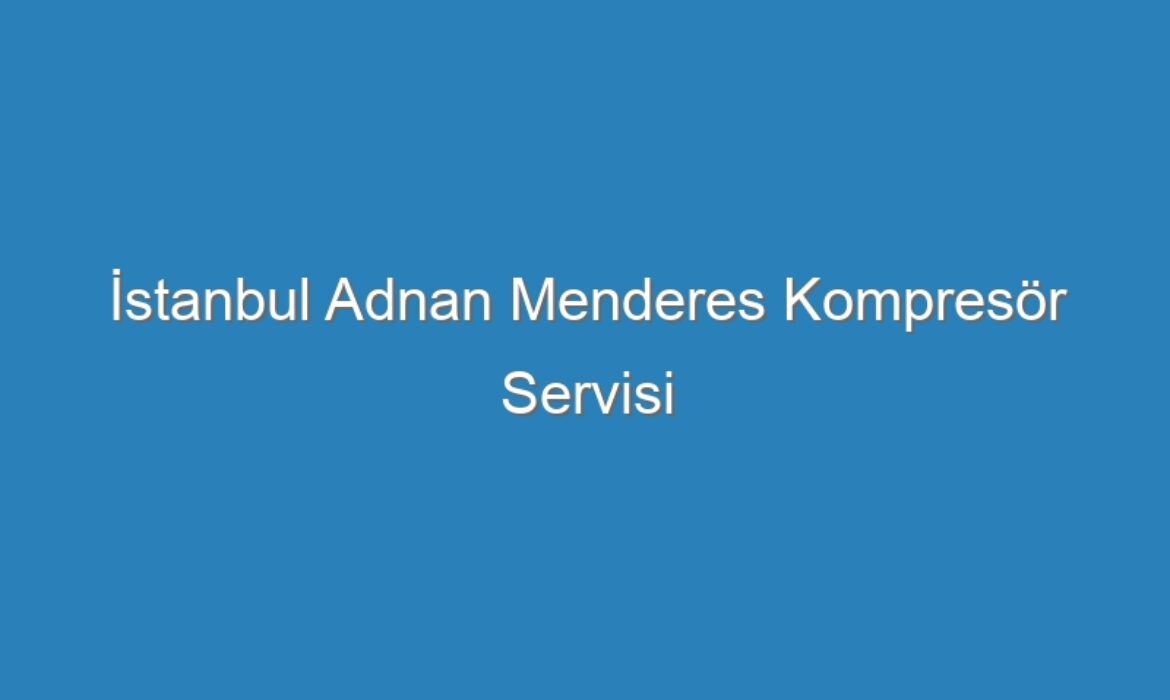 İstanbul Adnan Menderes Kompresör Servisi