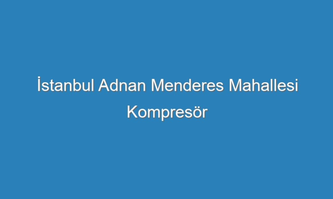 İstanbul Adnan Menderes Mahallesi Kompresör Servisi