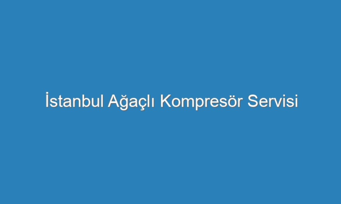 İstanbul Ağaçlı Kompresör Servisi