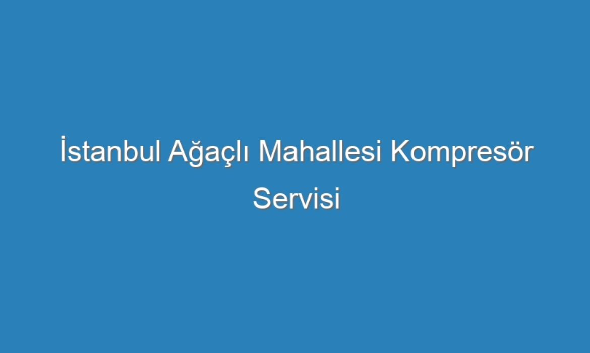 İstanbul Ağaçlı Mahallesi Kompresör Servisi