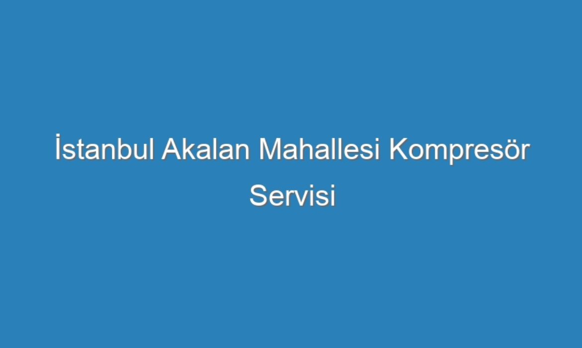 İstanbul Akalan Mahallesi Kompresör Servisi