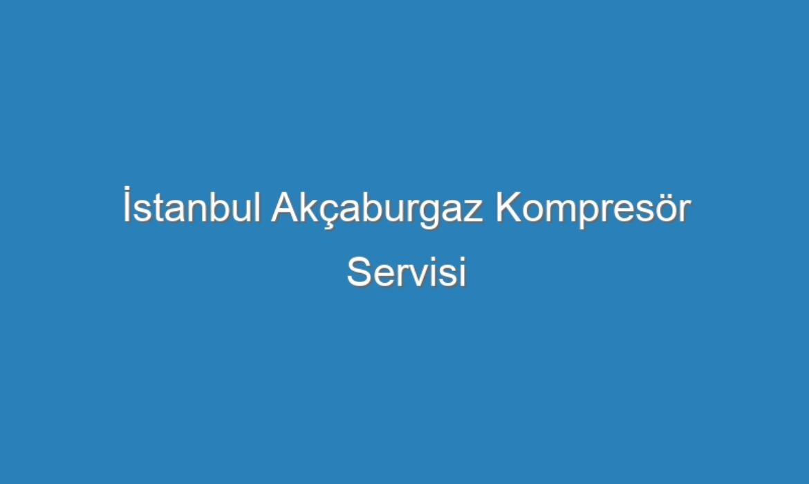 İstanbul Akçaburgaz Kompresör Servisi