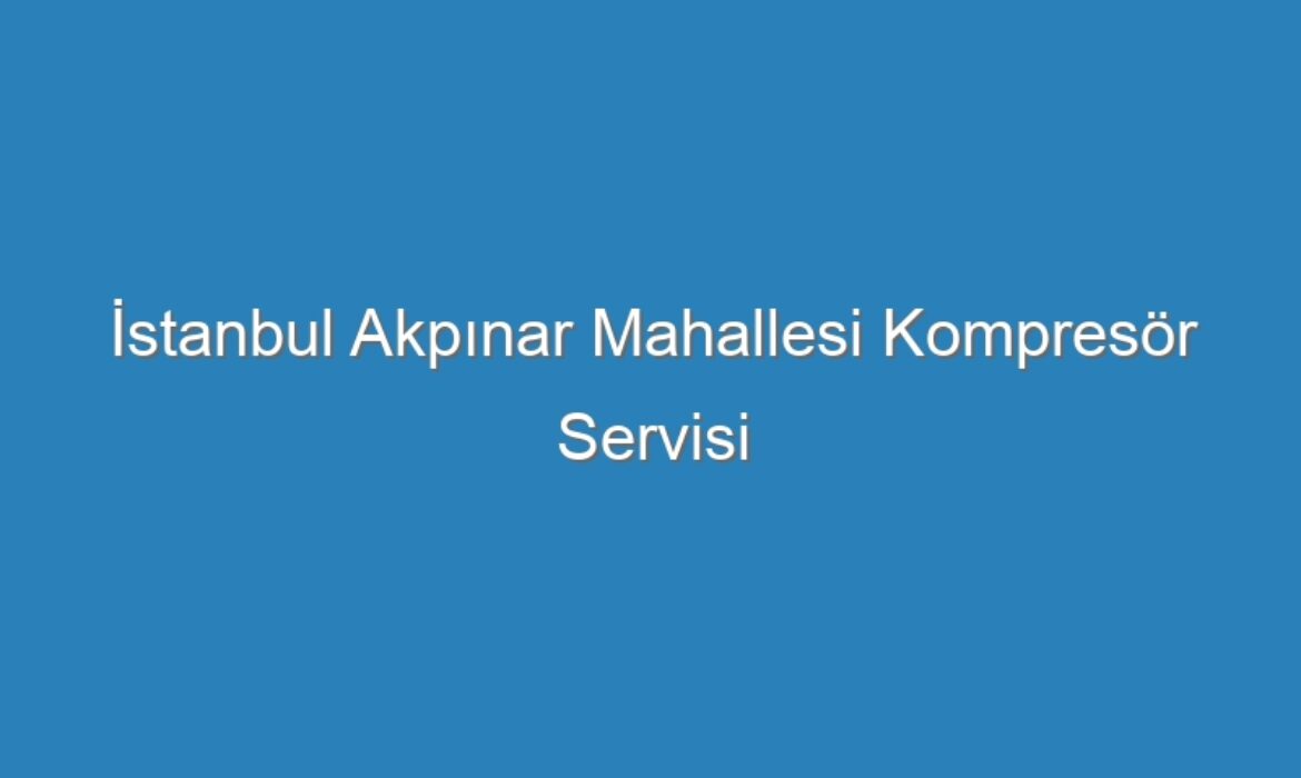 İstanbul Akpınar Mahallesi Kompresör Servisi