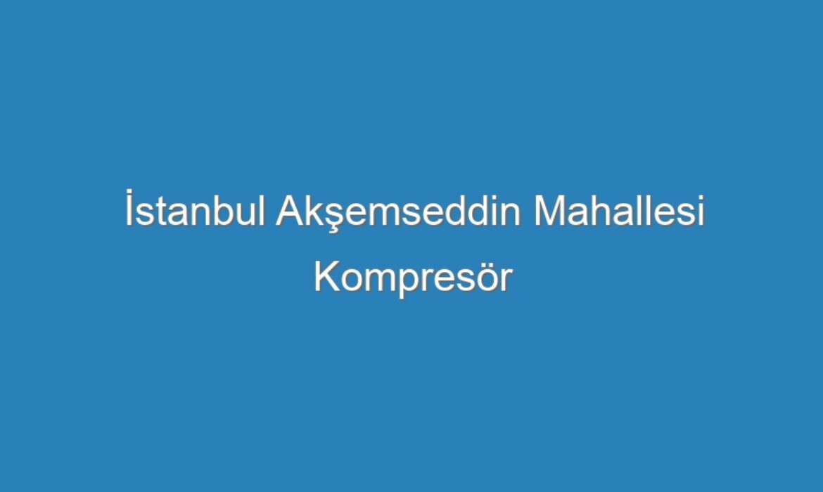 İstanbul Akşemseddin Mahallesi Kompresör Servisi