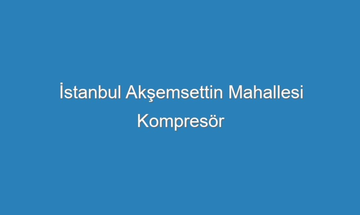 İstanbul Akşemsettin Mahallesi Kompresör Servisi