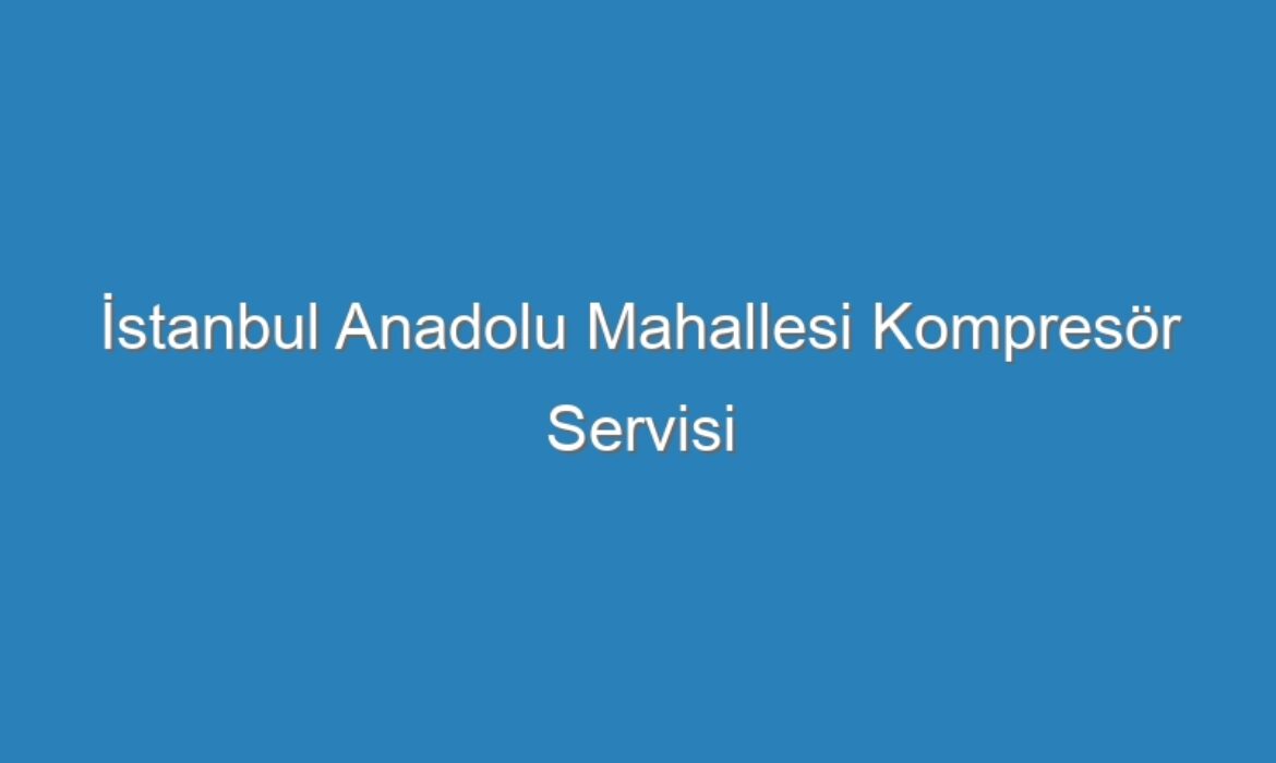 İstanbul Anadolu Mahallesi Kompresör Servisi