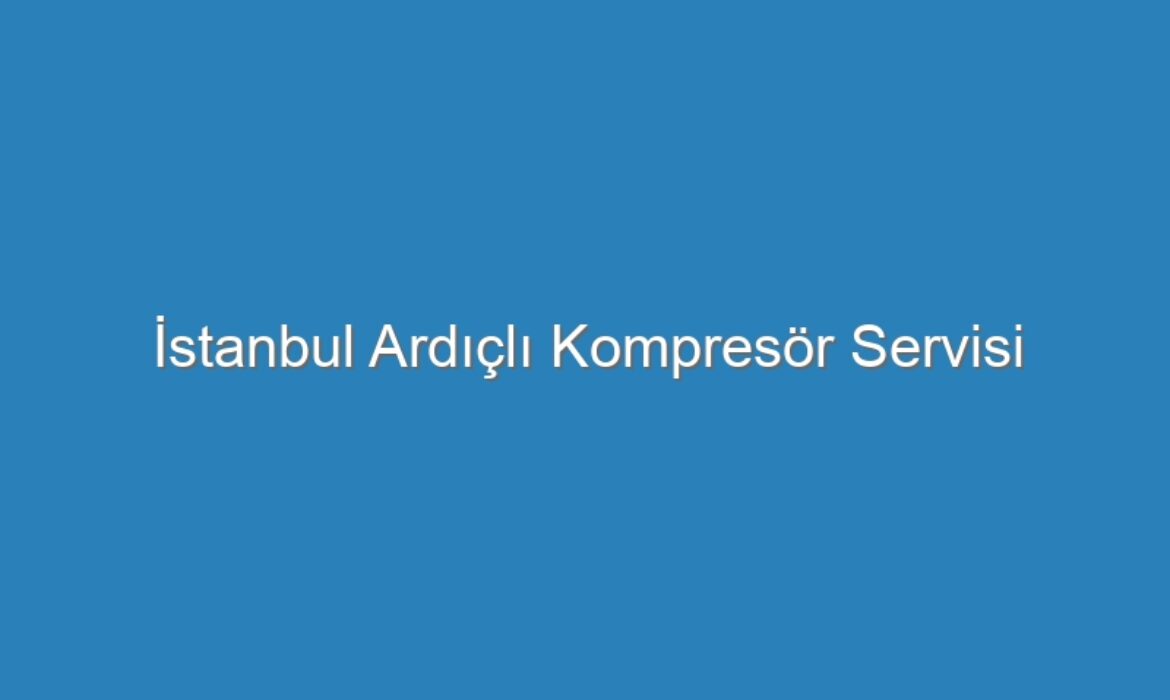 İstanbul Ardıçlı Kompresör Servisi