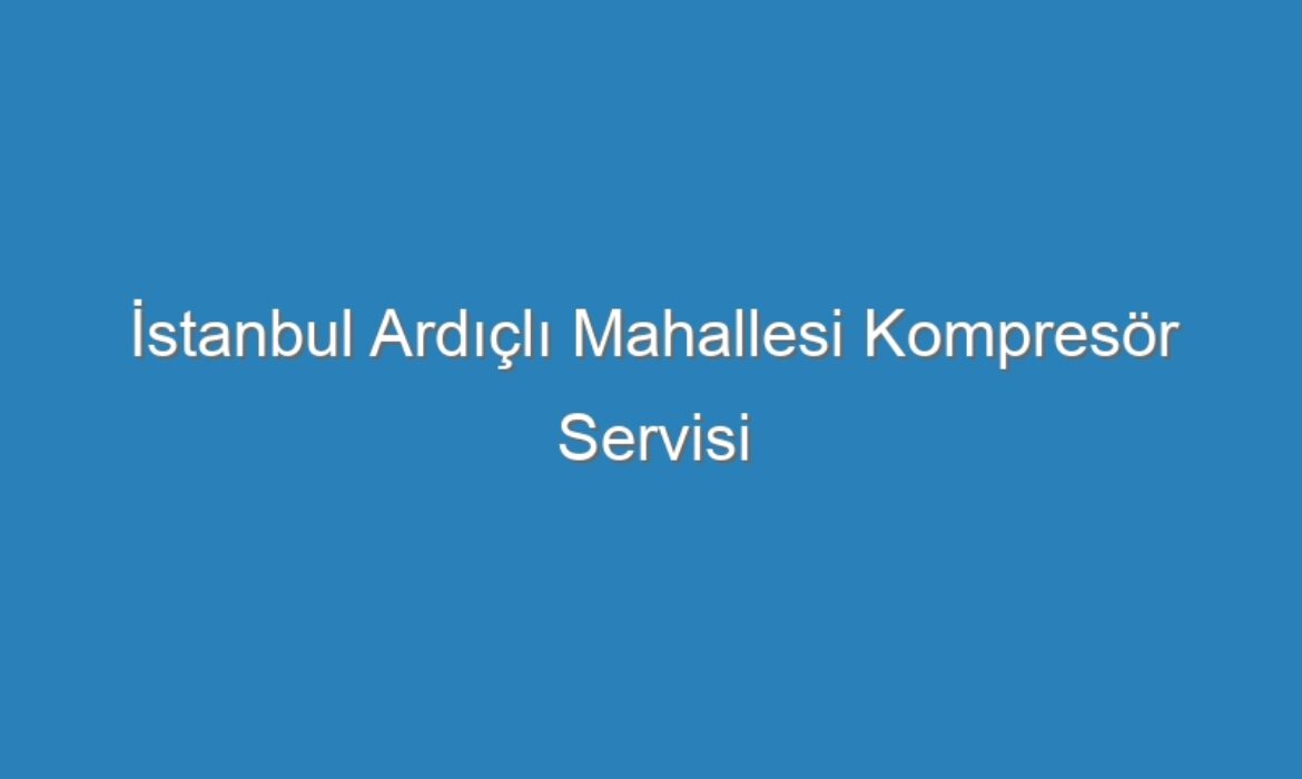 İstanbul Ardıçlı Mahallesi Kompresör Servisi