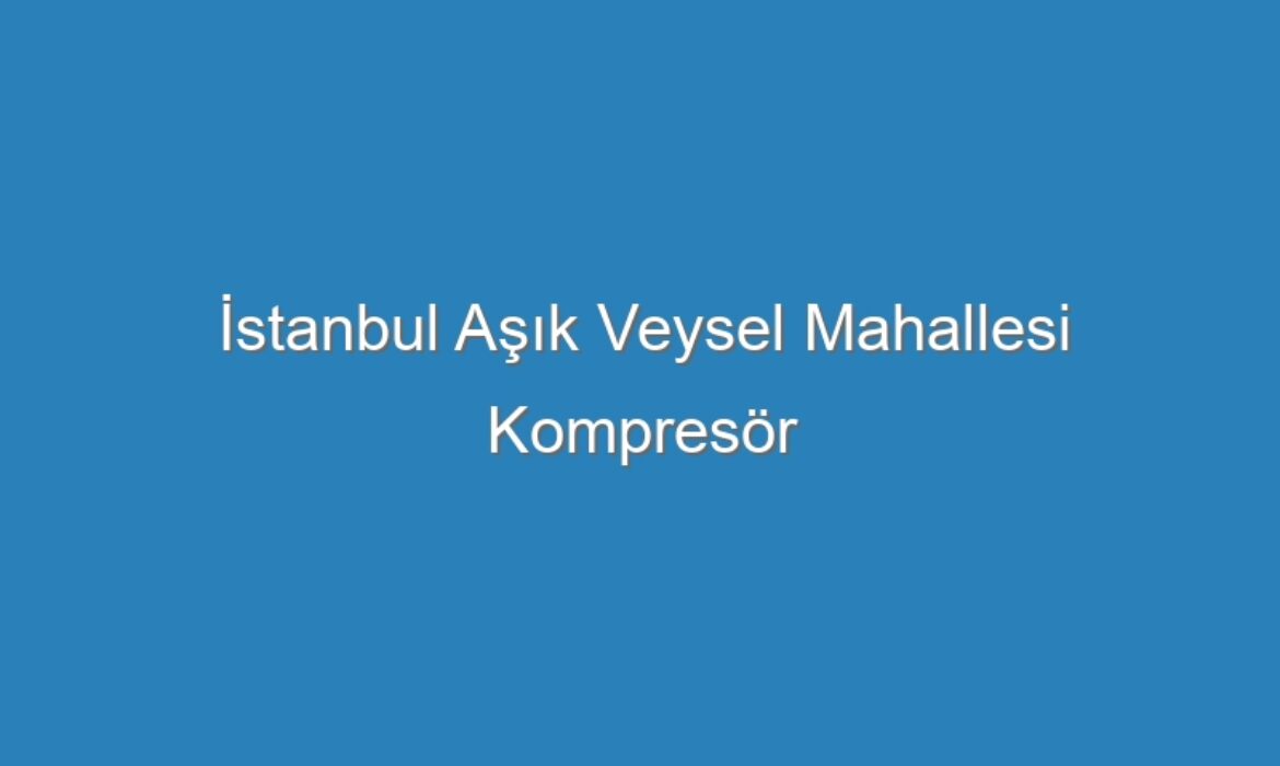 İstanbul Aşık Veysel Mahallesi Kompresör Servisi