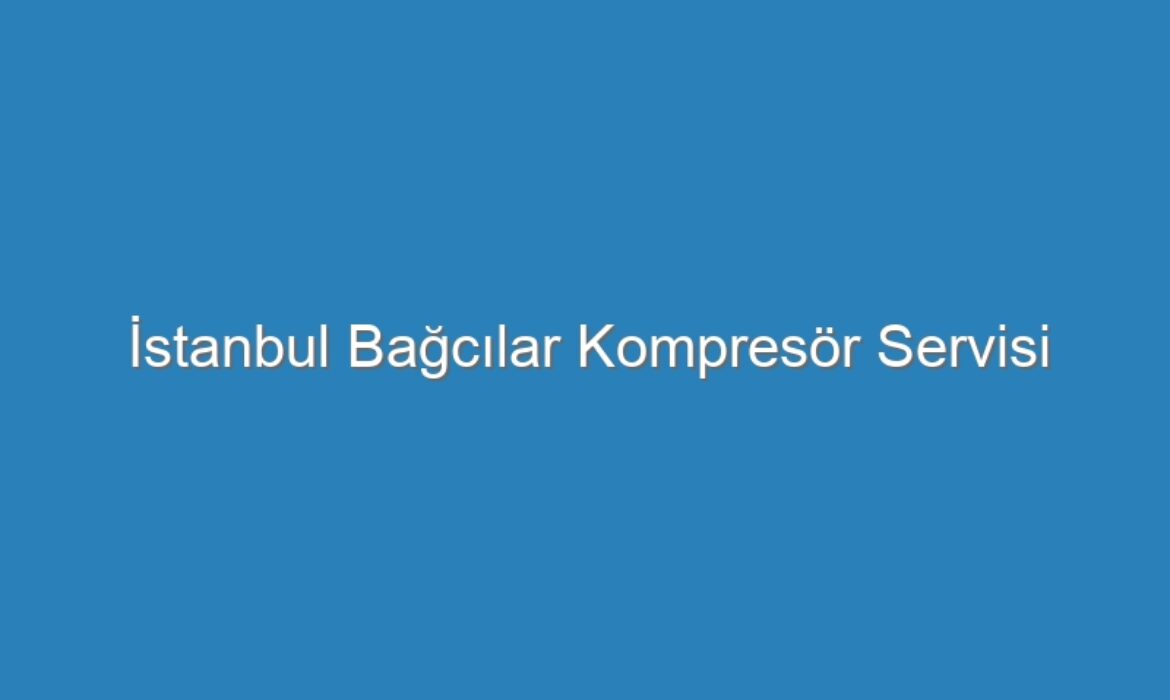 İstanbul Bağcılar Kompresör Servisi