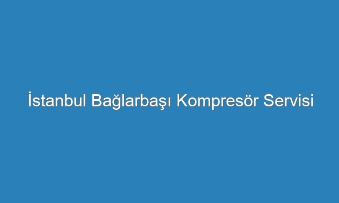 İstanbul Bağlarbaşı Kompresör Servisi
