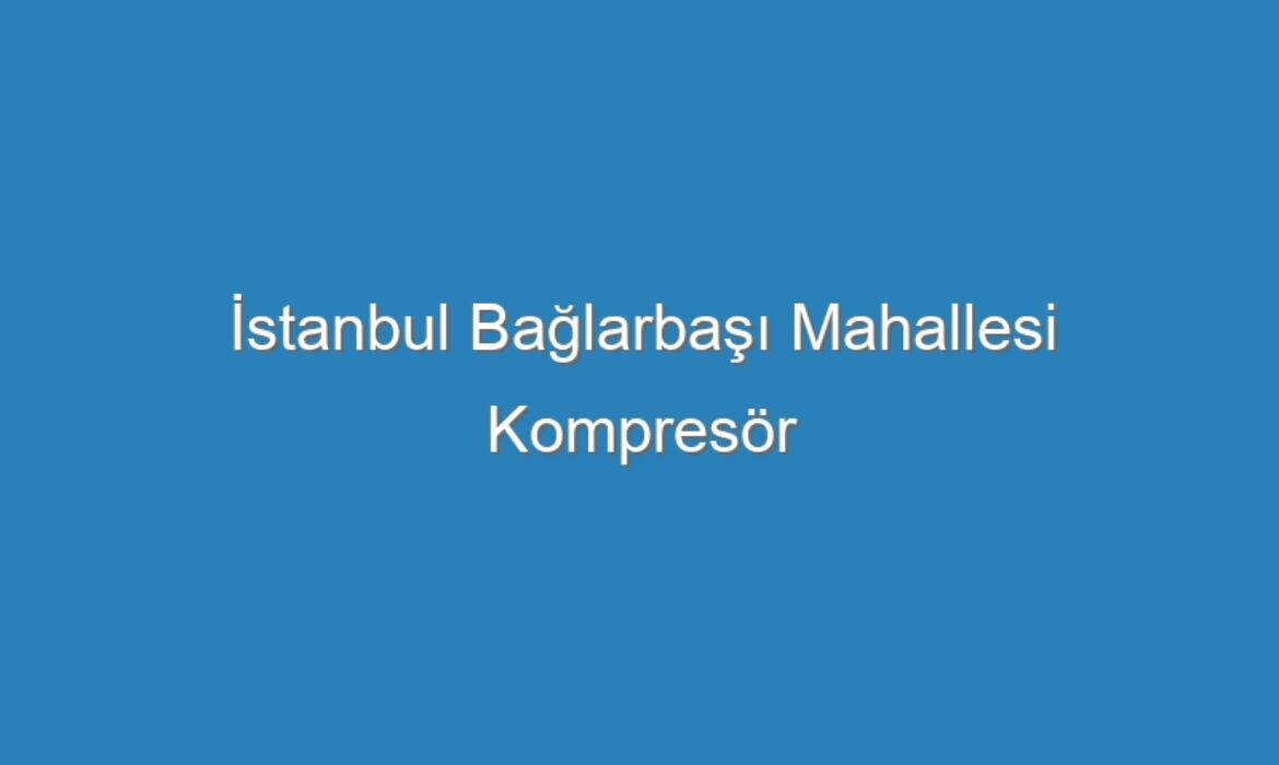 İstanbul Bağlarbaşı Mahallesi Kompresör Servisi