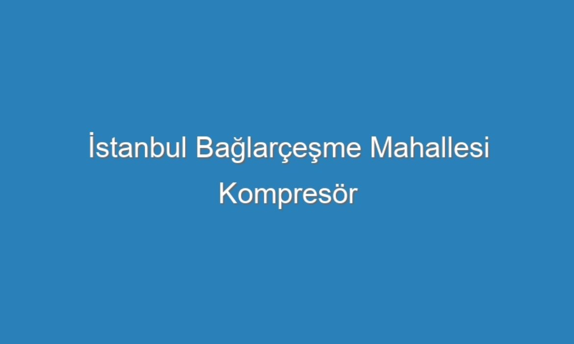 İstanbul Bağlarçeşme Mahallesi Kompresör Servisi