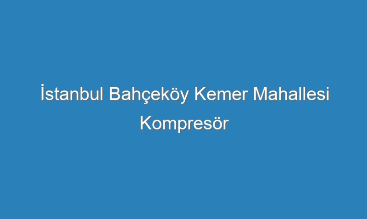 İstanbul Bahçeköy Kemer Mahallesi Kompresör Servisi