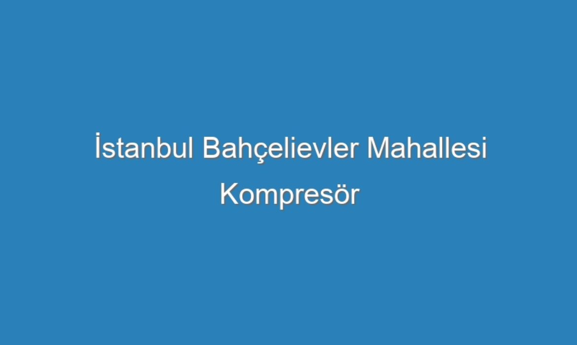 İstanbul Bahçelievler Mahallesi Kompresör Servisi