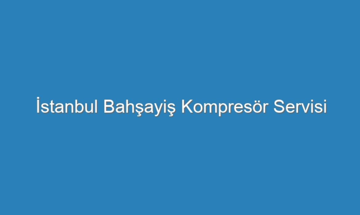 İstanbul Bahşayiş Kompresör Servisi