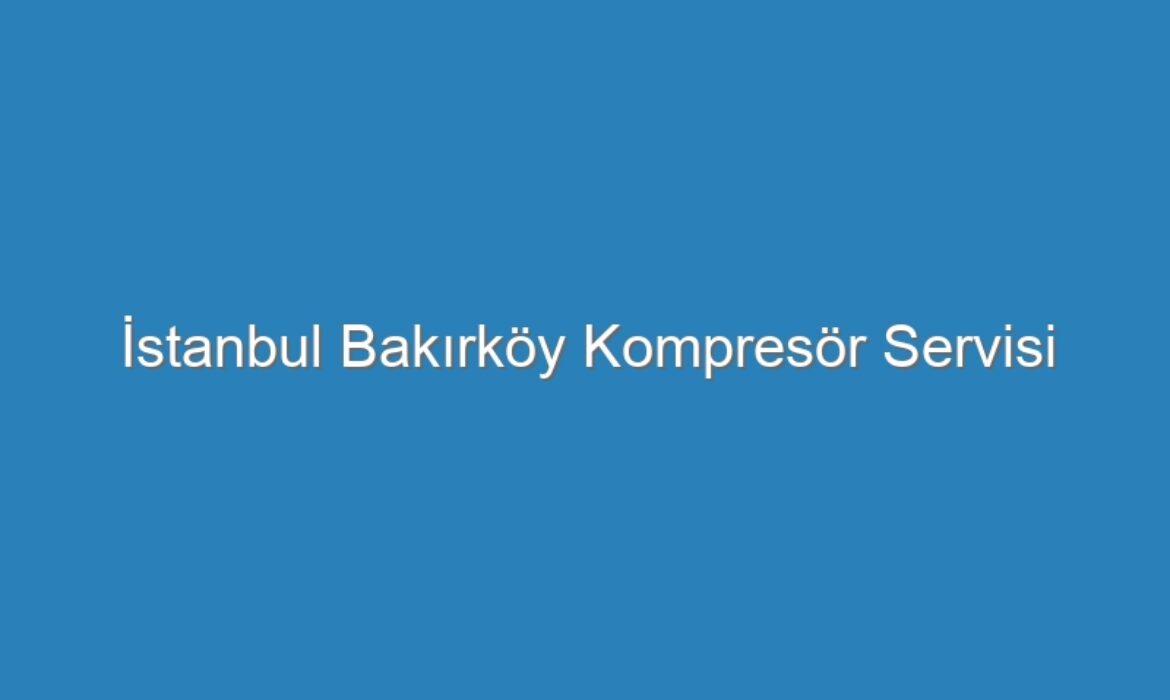 İstanbul Bakırköy Kompresör Servisi