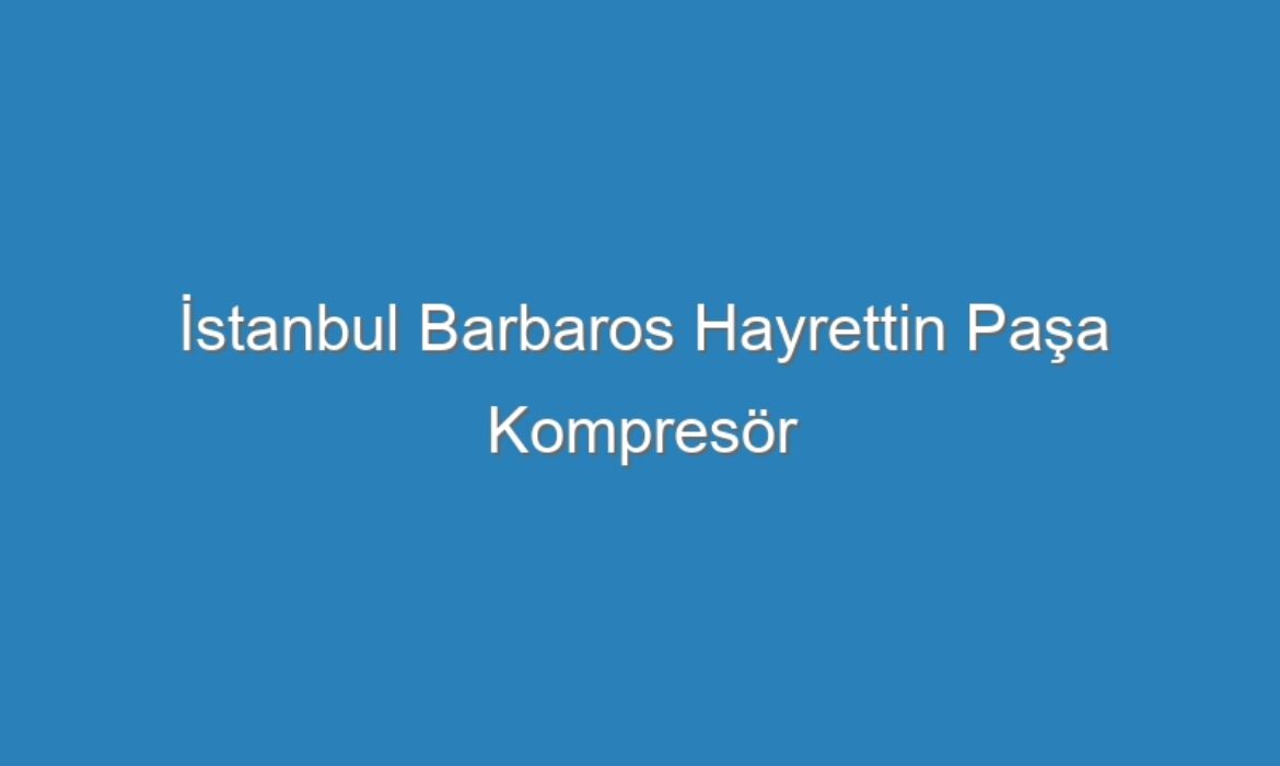 İstanbul Barbaros Hayrettin Paşa Kompresör Servisi