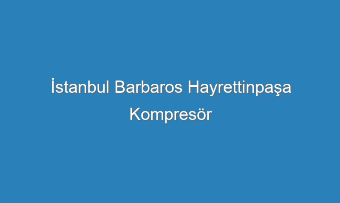 İstanbul Barbaros Hayrettinpaşa Kompresör Servisi