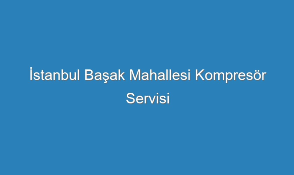 İstanbul Başak Mahallesi Kompresör Servisi