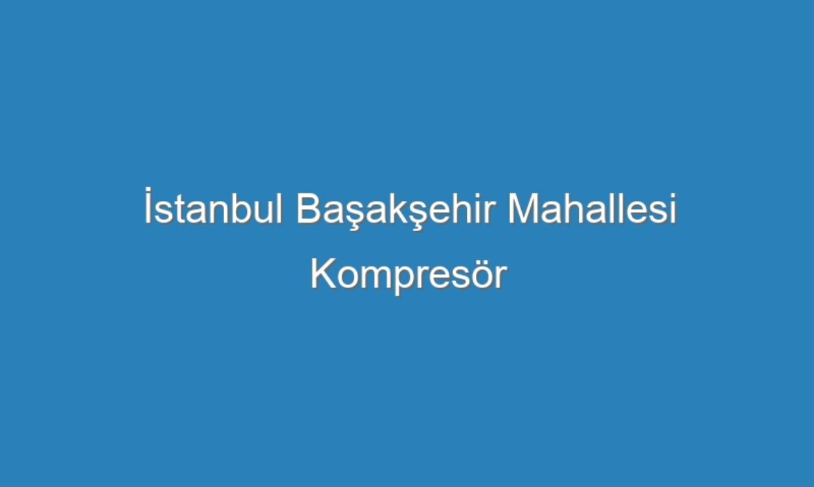 İstanbul Başakşehir Mahallesi Kompresör Servisi