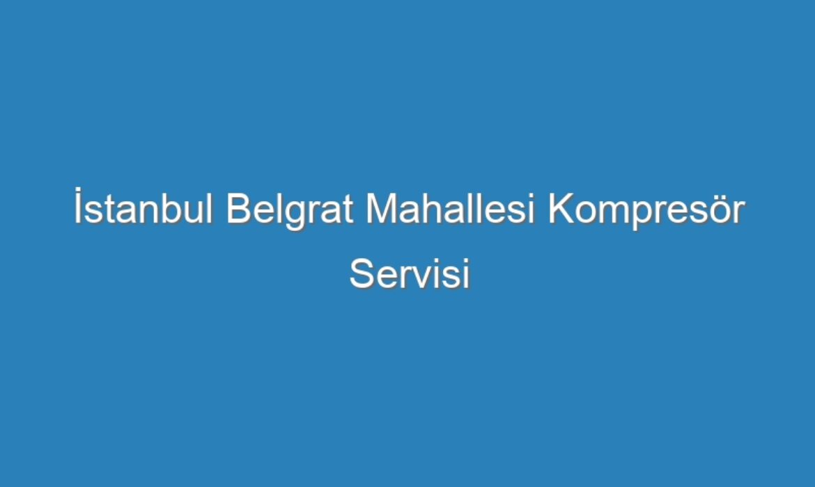 İstanbul Belgrat Mahallesi Kompresör Servisi