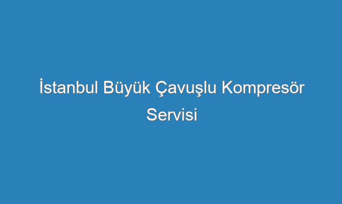 İstanbul Büyük Çavuşlu Kompresör Servisi