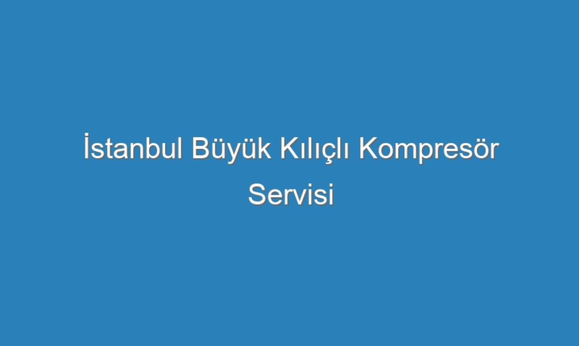 İstanbul Büyük Kılıçlı Kompresör Servisi