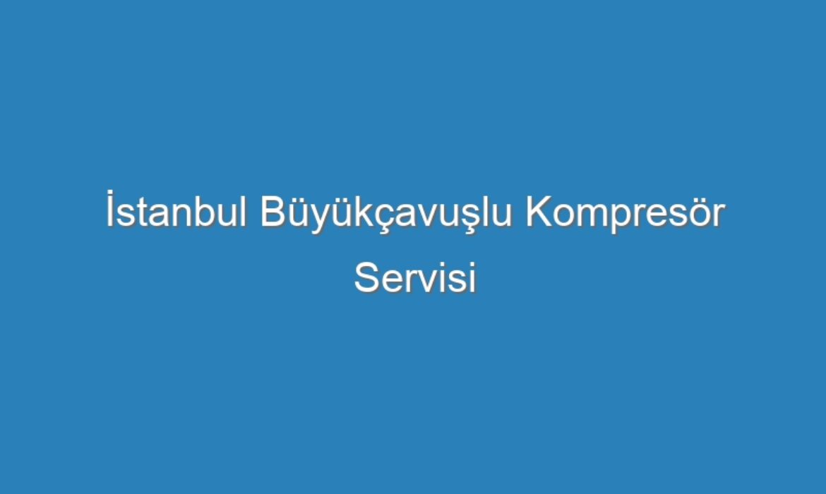 İstanbul Büyükçavuşlu Kompresör Servisi