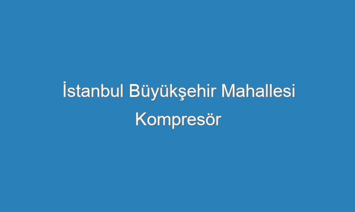 İstanbul Büyükşehir Mahallesi Kompresör Servisi