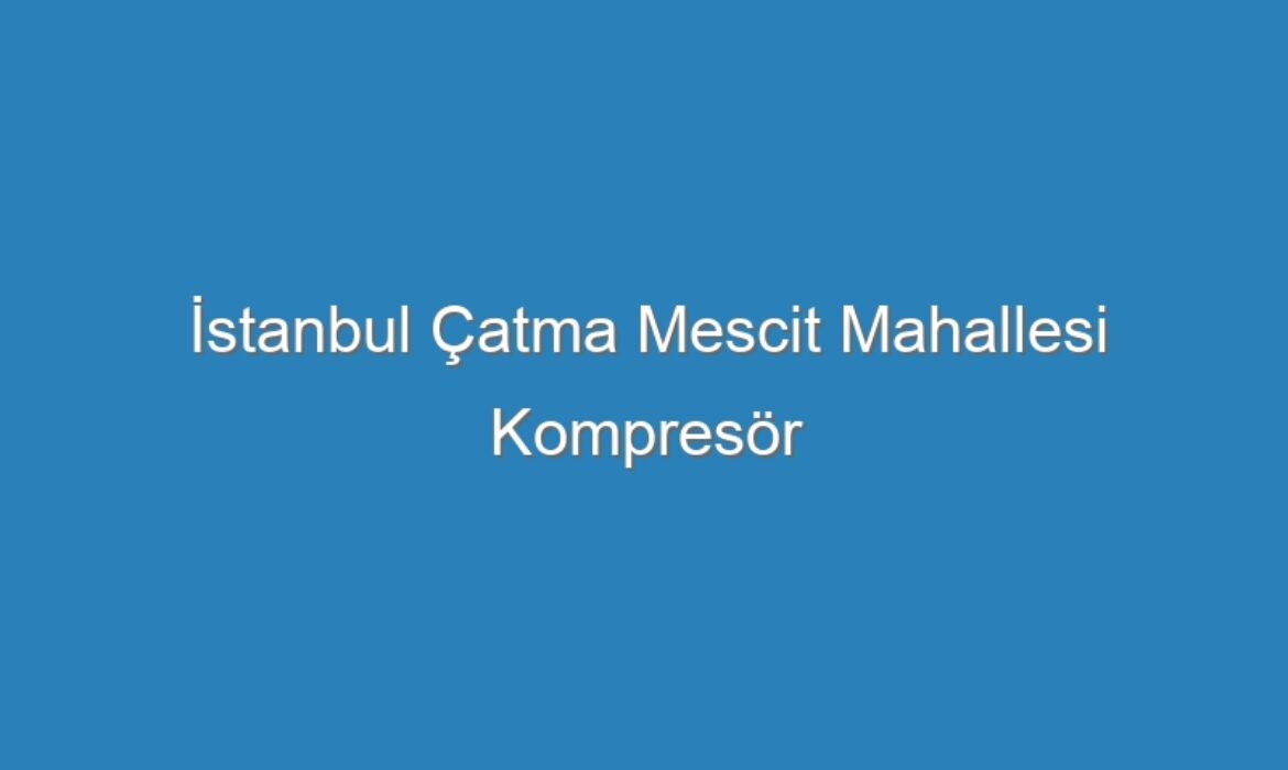 İstanbul Çatma Mescit Mahallesi Kompresör Servisi