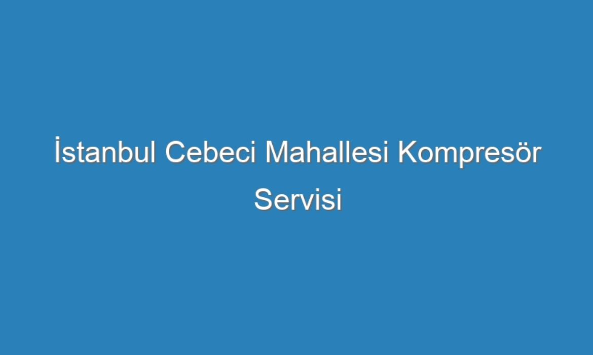 İstanbul Cebeci Mahallesi Kompresör Servisi