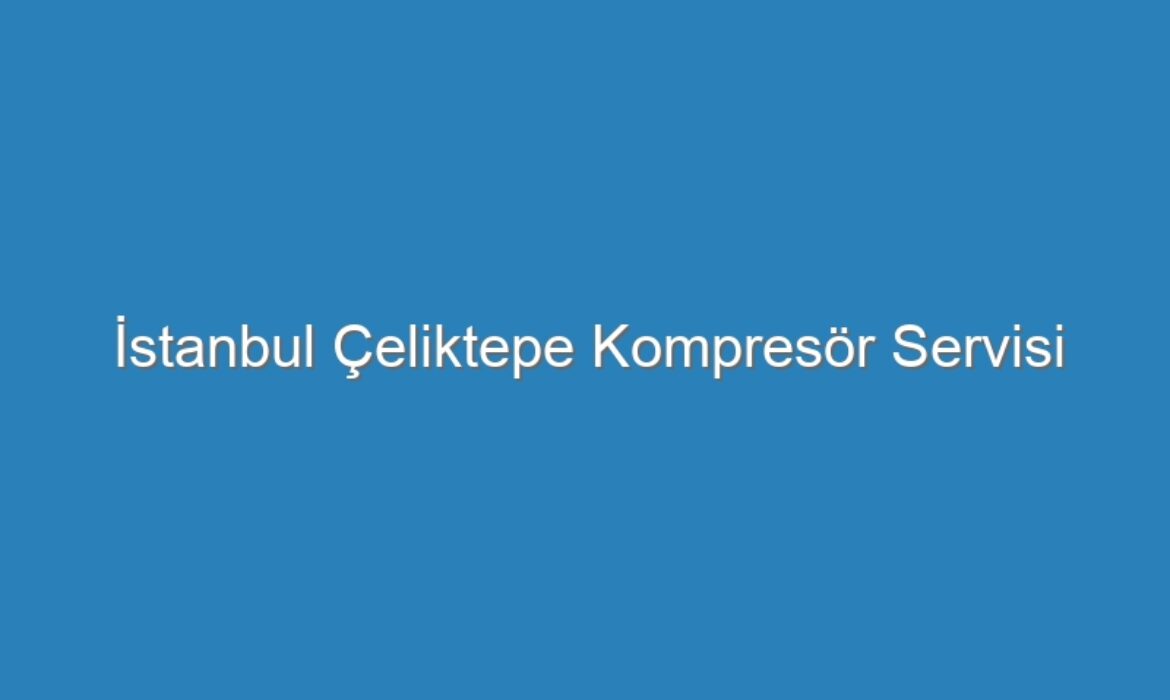 İstanbul Çeliktepe Kompresör Servisi
