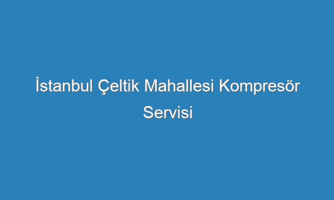 İstanbul Çeltik Mahallesi Kompresör Servisi