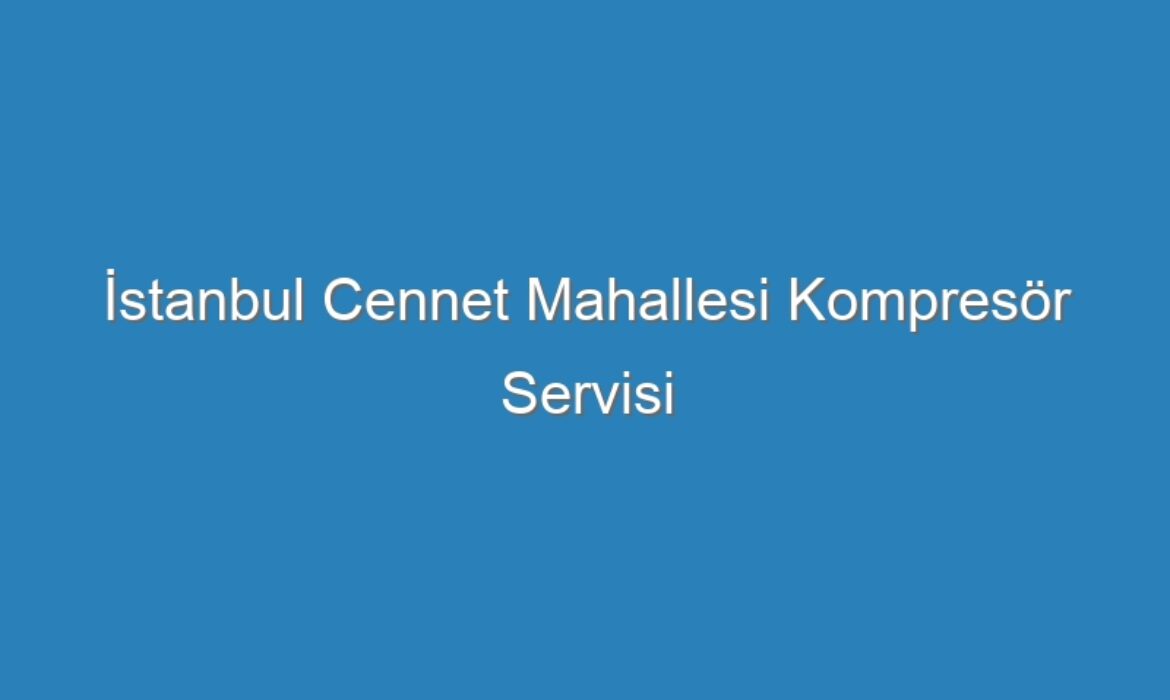 İstanbul Cennet Mahallesi Kompresör Servisi