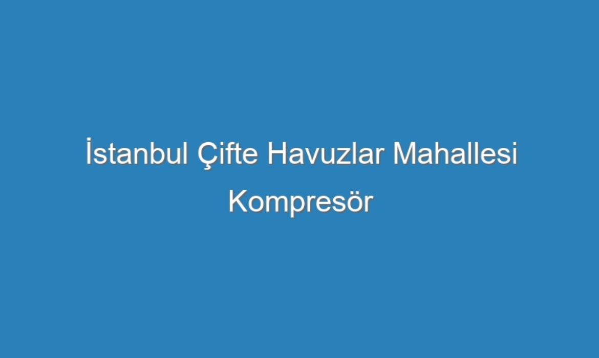 İstanbul Çifte Havuzlar Mahallesi Kompresör Servisi
