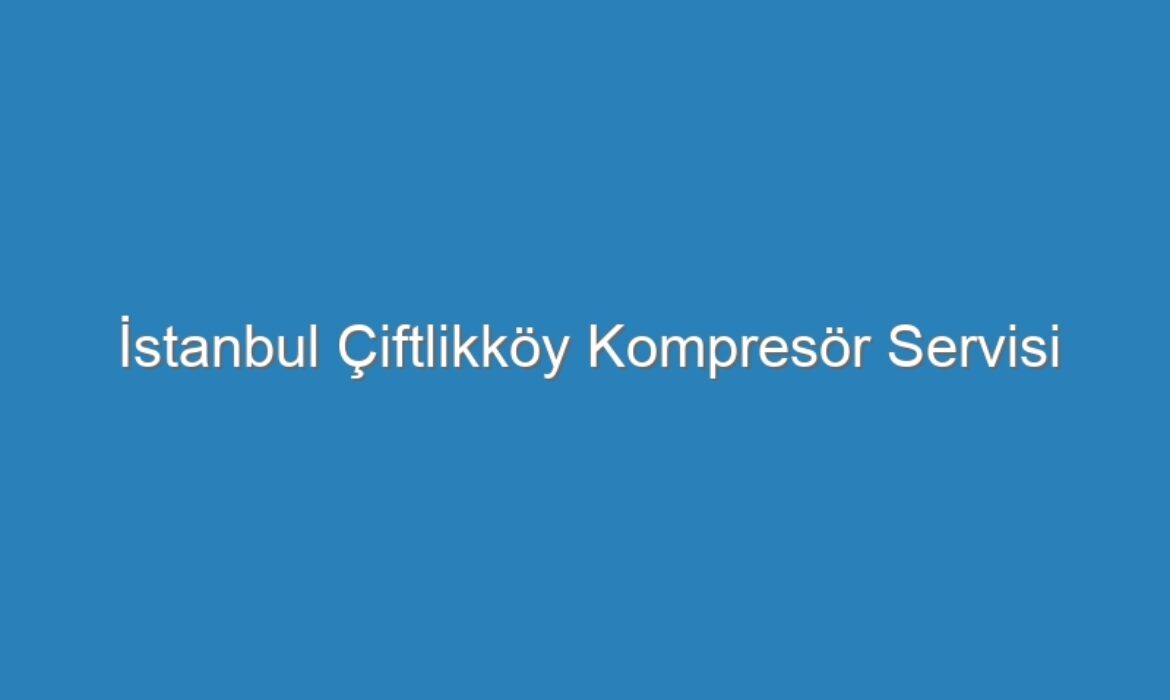 İstanbul Çiftlikköy Kompresör Servisi