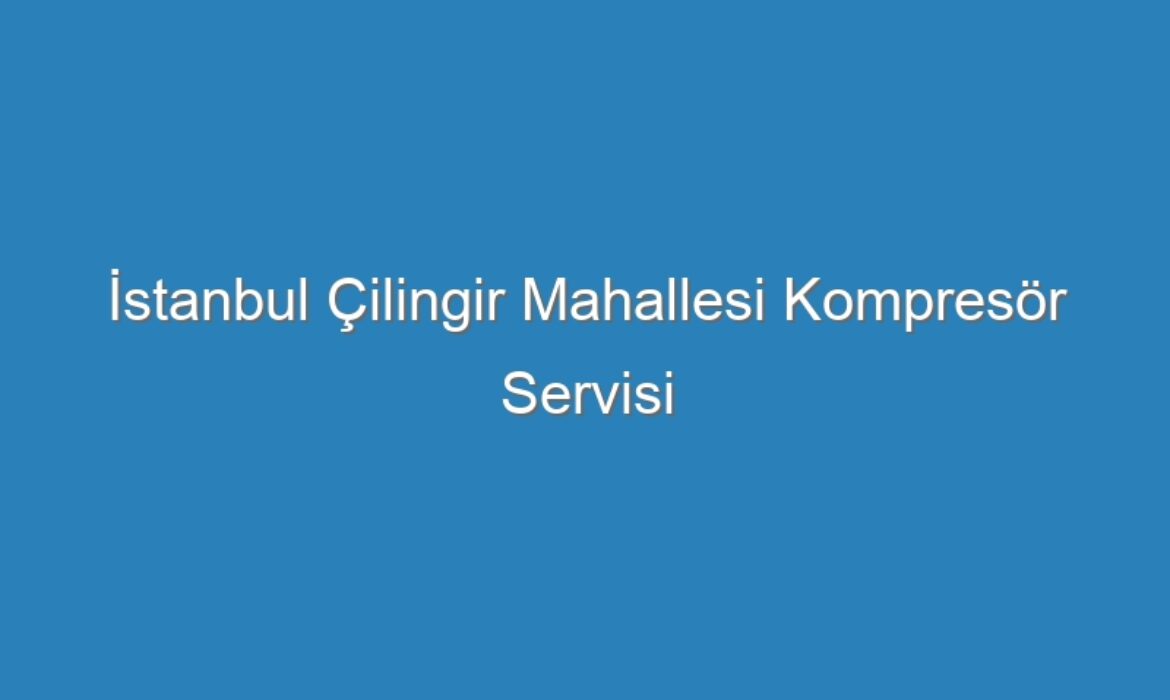 İstanbul Çilingir Mahallesi Kompresör Servisi