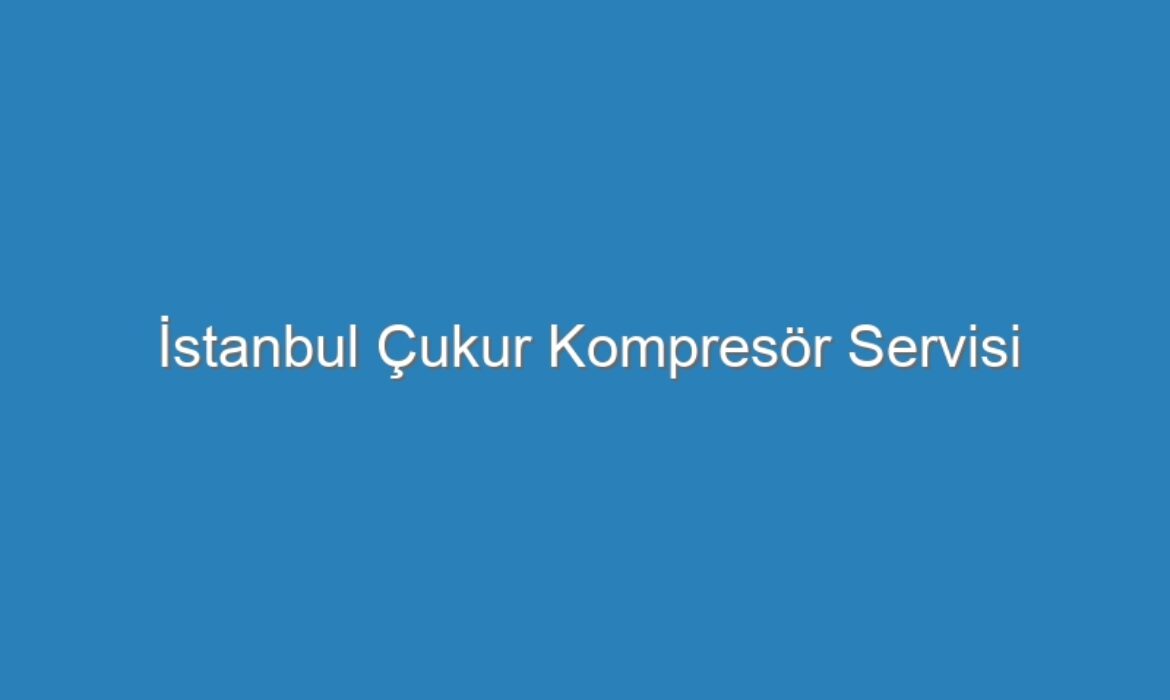 İstanbul Çukur Kompresör Servisi