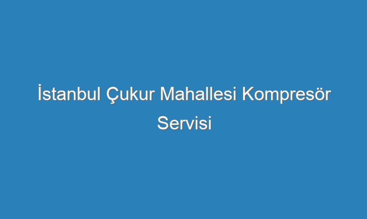 İstanbul Çukur Mahallesi Kompresör Servisi