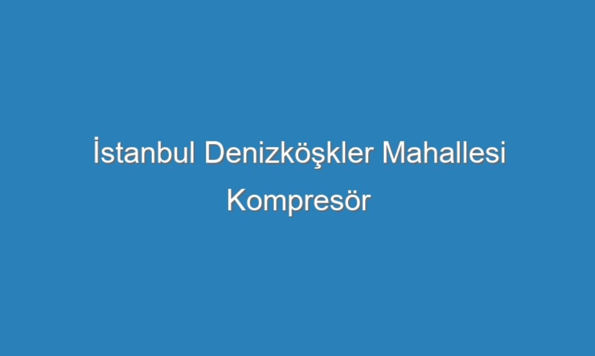 İstanbul Denizköşkler Mahallesi Kompresör Servisi