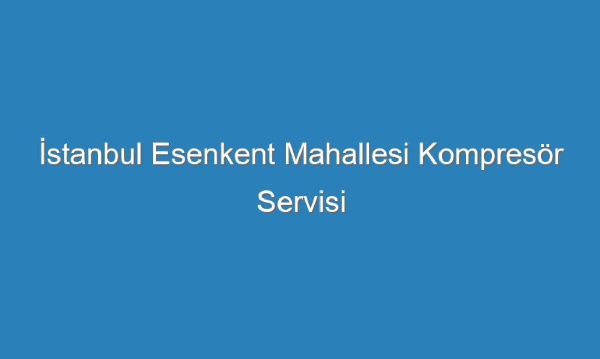 İstanbul Esenkent Mahallesi Kompresör Servisi